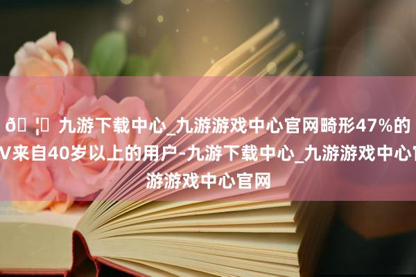 🦄九游下载中心_九游游戏中心官网畸形47%的GMV来自40岁以上的用户-九游下载中心_九游游戏中心官网