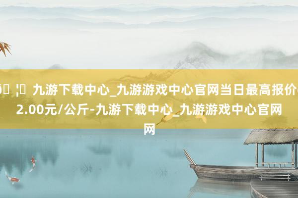 🦄九游下载中心_九游游戏中心官网当日最高报价62.00元/公斤-九游下载中心_九游游戏中心官网