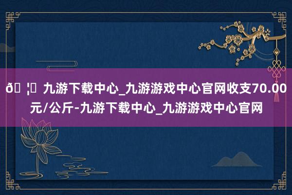 🦄九游下载中心_九游游戏中心官网收支70.00元/公斤-九游下载中心_九游游戏中心官网