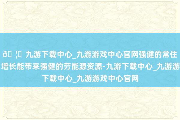 🦄九游下载中心_九游游戏中心官网强健的常住东说念主口增长能带来强健的劳能源资源-九游下载中心_九游游戏中心官网