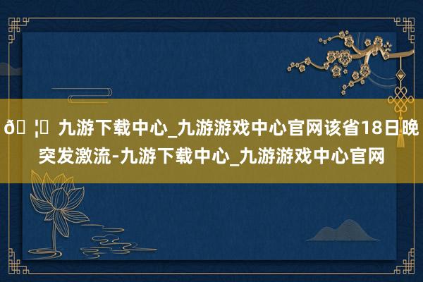 🦄九游下载中心_九游游戏中心官网该省18日晚突发激流-九游下载中心_九游游戏中心官网