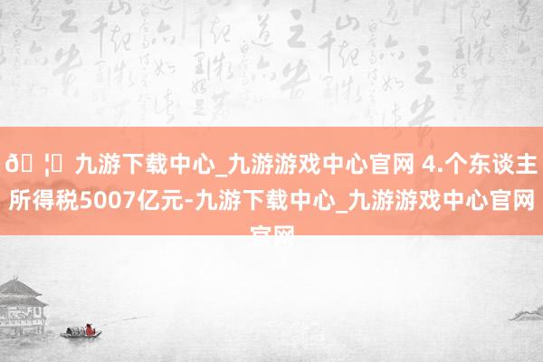 🦄九游下载中心_九游游戏中心官网 4.个东谈主所得税5007亿元-九游下载中心_九游游戏中心官网