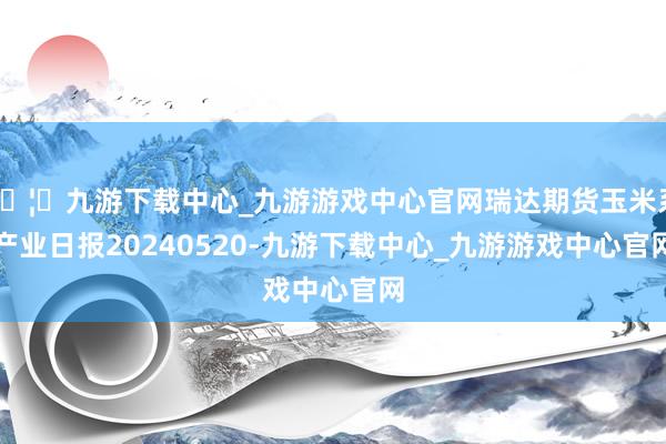 🦄九游下载中心_九游游戏中心官网瑞达期货玉米系产业日报20240520-九游下载中心_九游游戏中心官网