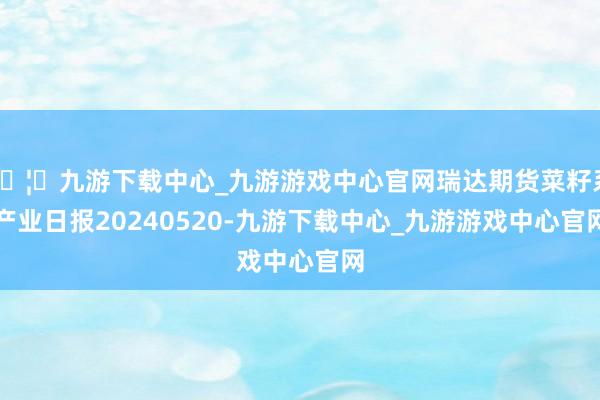 🦄九游下载中心_九游游戏中心官网瑞达期货菜籽系产业日报20240520-九游下载中心_九游游戏中心官网