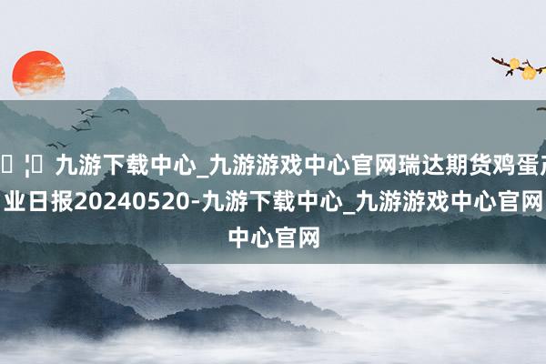 🦄九游下载中心_九游游戏中心官网瑞达期货鸡蛋产业日报20240520-九游下载中心_九游游戏中心官网