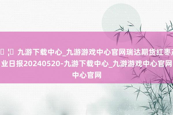 🦄九游下载中心_九游游戏中心官网瑞达期货红枣产业日报20240520-九游下载中心_九游游戏中心官网