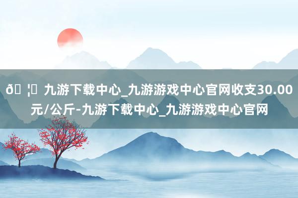 🦄九游下载中心_九游游戏中心官网收支30.00元/公斤-九游下载中心_九游游戏中心官网