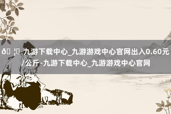 🦄九游下载中心_九游游戏中心官网出入0.60元/公斤-九游下载中心_九游游戏中心官网