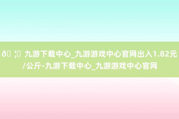 🦄九游下载中心_九游游戏中心官网出入1.82元/公斤-九游下载中心_九游游戏中心官网