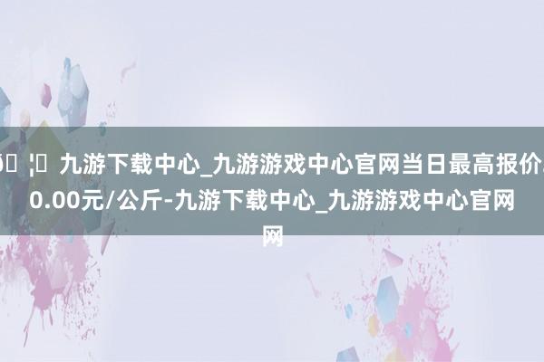 🦄九游下载中心_九游游戏中心官网当日最高报价20.00元/公斤-九游下载中心_九游游戏中心官网