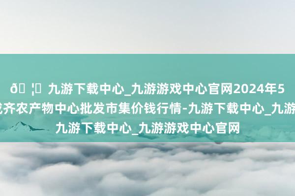 🦄九游下载中心_九游游戏中心官网2024年5月22日四川成齐农产物中心批发市集价钱行情-九游下载中心_九游游戏中心官网