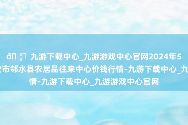 🦄九游下载中心_九游游戏中心官网2024年5月22日四川广安市邻水县农居品往来中心价钱行情-九游下载中心_九游游戏中心官网