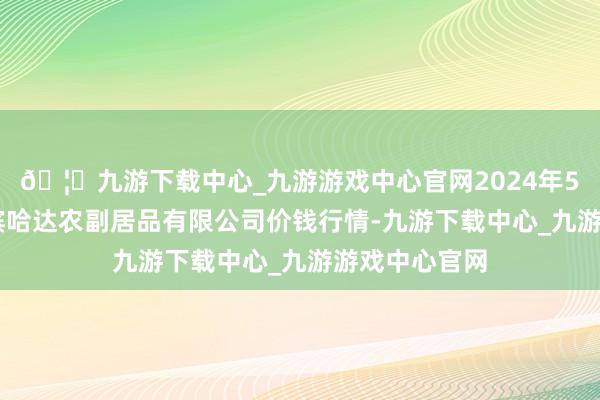 🦄九游下载中心_九游游戏中心官网2024年5月22日哈尔滨哈达农副居品有限公司价钱行情-九游下载中心_九游游戏中心官网