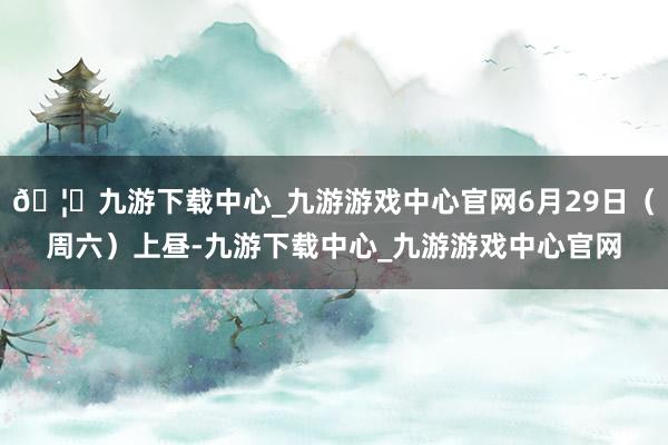 🦄九游下载中心_九游游戏中心官网6月29日（周六）上昼-九游下载中心_九游游戏中心官网