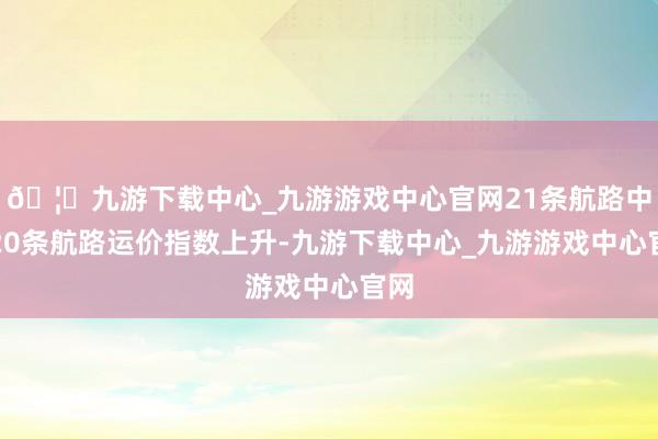 🦄九游下载中心_九游游戏中心官网21条航路中有20条航路运价指数上升-九游下载中心_九游游戏中心官网