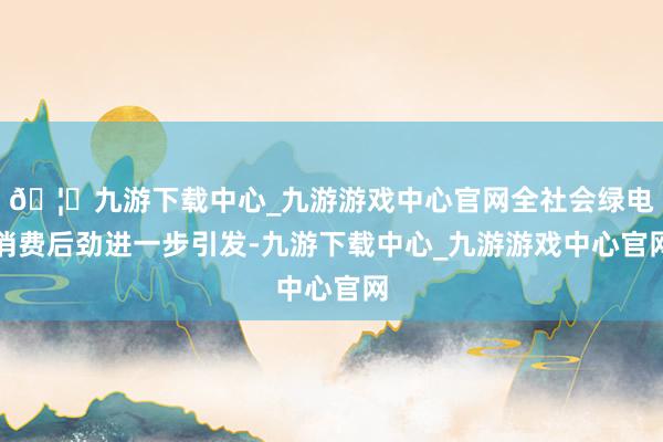 🦄九游下载中心_九游游戏中心官网全社会绿电消费后劲进一步引发-九游下载中心_九游游戏中心官网