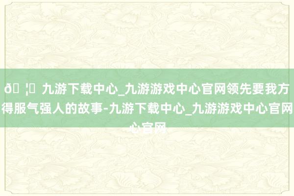 🦄九游下载中心_九游游戏中心官网领先要我方得服气强人的故事-九游下载中心_九游游戏中心官网