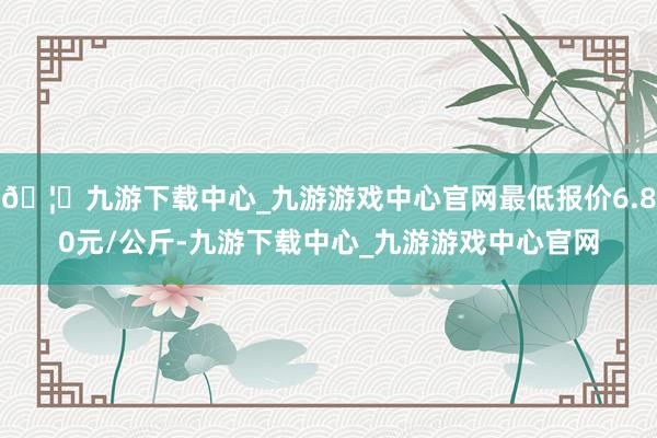 🦄九游下载中心_九游游戏中心官网最低报价6.80元/公斤-九游下载中心_九游游戏中心官网