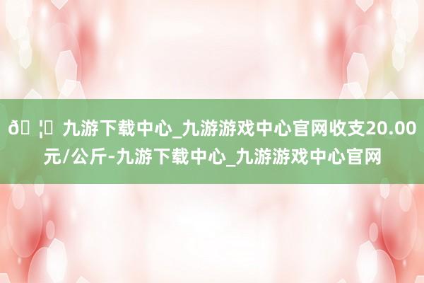 🦄九游下载中心_九游游戏中心官网收支20.00元/公斤-九游下载中心_九游游戏中心官网