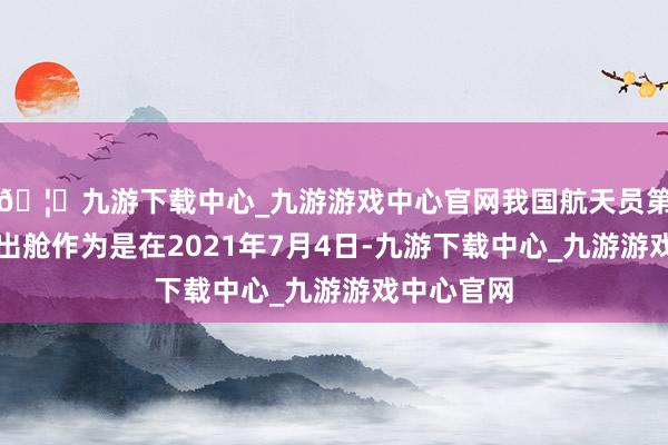 🦄九游下载中心_九游游戏中心官网我国航天员第二次空间出舱作为是在2021年7月4日-九游下载中心_九游游戏中心官网