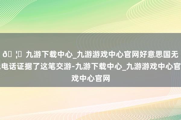 🦄九游下载中心_九游游戏中心官网好意思国无线电话证据了这笔交游-九游下载中心_九游游戏中心官网