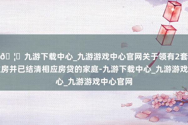 🦄九游下载中心_九游游戏中心官网关于领有2套及以上住房并已结清相应房贷的家庭-九游下载中心_九游游戏中心官网