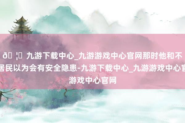 🦄九游下载中心_九游游戏中心官网那时他和不少居民以为会有安全隐患-九游下载中心_九游游戏中心官网