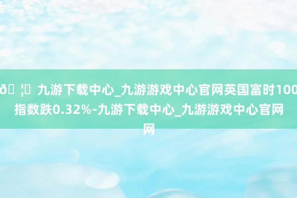 🦄九游下载中心_九游游戏中心官网英国富时100指数跌0.32%-九游下载中心_九游游戏中心官网