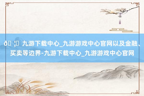 🦄九游下载中心_九游游戏中心官网以及金融、买卖等边界-九游下载中心_九游游戏中心官网