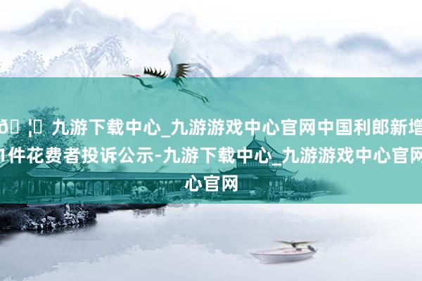 🦄九游下载中心_九游游戏中心官网中国利郎新增1件花费者投诉公示-九游下载中心_九游游戏中心官网