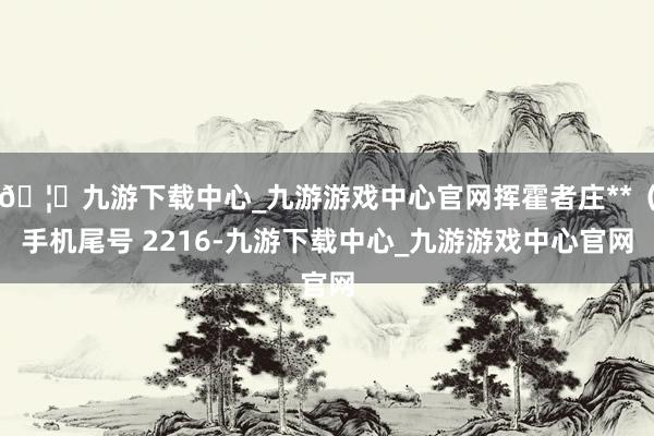 🦄九游下载中心_九游游戏中心官网挥霍者庄**（手机尾号 2216-九游下载中心_九游游戏中心官网