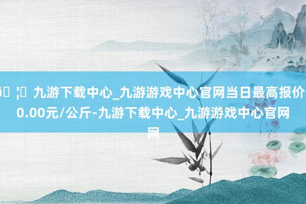 🦄九游下载中心_九游游戏中心官网当日最高报价50.00元/公斤-九游下载中心_九游游戏中心官网