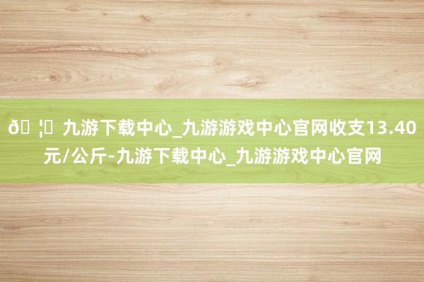 🦄九游下载中心_九游游戏中心官网收支13.40元/公斤-九游下载中心_九游游戏中心官网