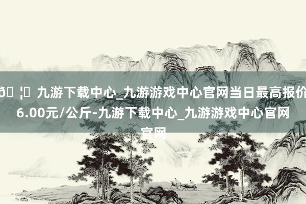 🦄九游下载中心_九游游戏中心官网当日最高报价6.00元/公斤-九游下载中心_九游游戏中心官网