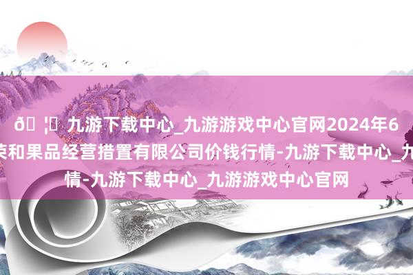 🦄九游下载中心_九游游戏中心官网2024年6月7日新疆九繁荣和果品经营措置有限公司价钱行情-九游下载中心_九游游戏中心官网