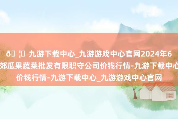 🦄九游下载中心_九游游戏中心官网2024年6月7日庆阳市西峰西郊瓜果蔬菜批发有限职守公司价钱行情-九游下载中心_九游游戏中心官网