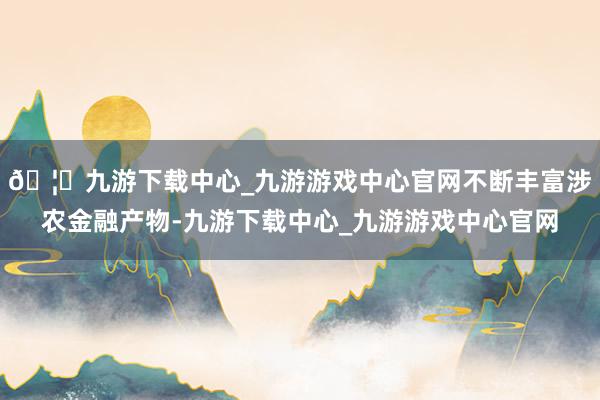 🦄九游下载中心_九游游戏中心官网不断丰富涉农金融产物-九游下载中心_九游游戏中心官网