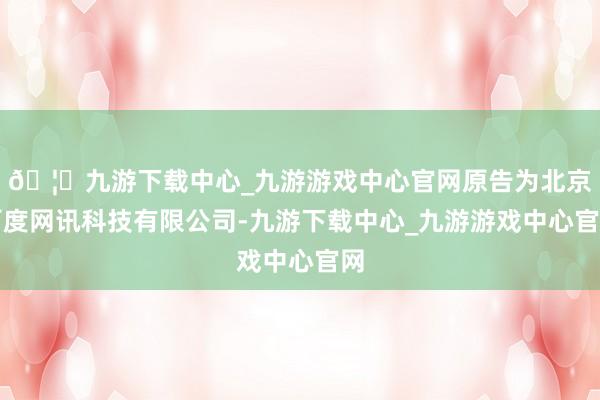 🦄九游下载中心_九游游戏中心官网原告为北京百度网讯科技有限公司-九游下载中心_九游游戏中心官网