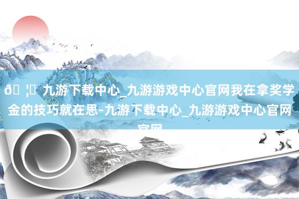 🦄九游下载中心_九游游戏中心官网我在拿奖学金的技巧就在思-九游下载中心_九游游戏中心官网