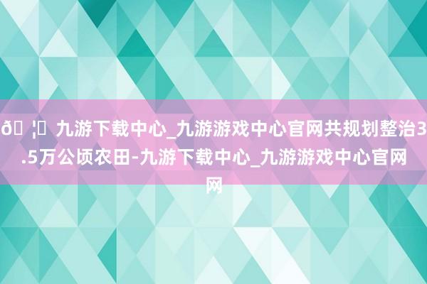 🦄九游下载中心_九游游戏中心官网共规划整治3.5万公顷农田-九游下载中心_九游游戏中心官网