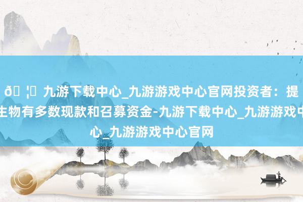 🦄九游下载中心_九游游戏中心官网投资者：提醒三元生物有多数现款和召募资金-九游下载中心_九游游戏中心官网