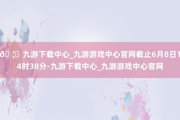 🦄九游下载中心_九游游戏中心官网截止6月8日14时38分-九游下载中心_九游游戏中心官网