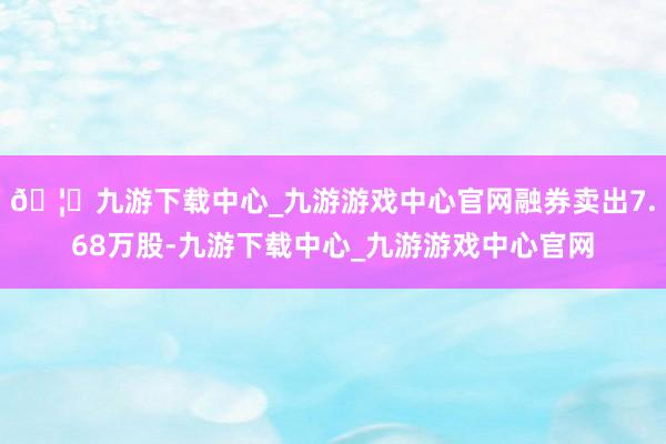 🦄九游下载中心_九游游戏中心官网融券卖出7.68万股-九游下载中心_九游游戏中心官网