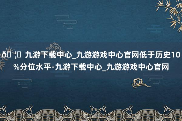 🦄九游下载中心_九游游戏中心官网低于历史10%分位水平-九游下载中心_九游游戏中心官网