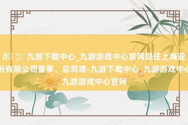 🦄九游下载中心_九游游戏中心官网现任上海亚通股份有限公司董事、总司理-九游下载中心_九游游戏中心官网