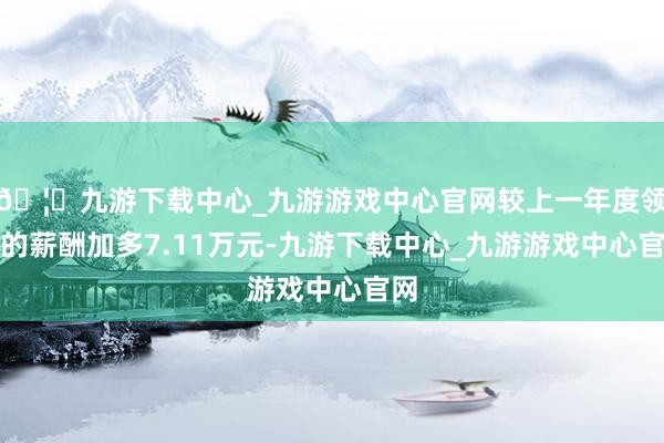 🦄九游下载中心_九游游戏中心官网较上一年度领取的薪酬加多7.11万元-九游下载中心_九游游戏中心官网