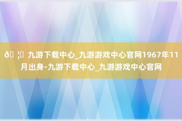 🦄九游下载中心_九游游戏中心官网1967年11月出身-九游下载中心_九游游戏中心官网