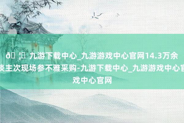 🦄九游下载中心_九游游戏中心官网14.3万余东谈主次现场参不雅采购-九游下载中心_九游游戏中心官网