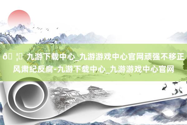 🦄九游下载中心_九游游戏中心官网顽强不移正风肃纪反腐-九游下载中心_九游游戏中心官网