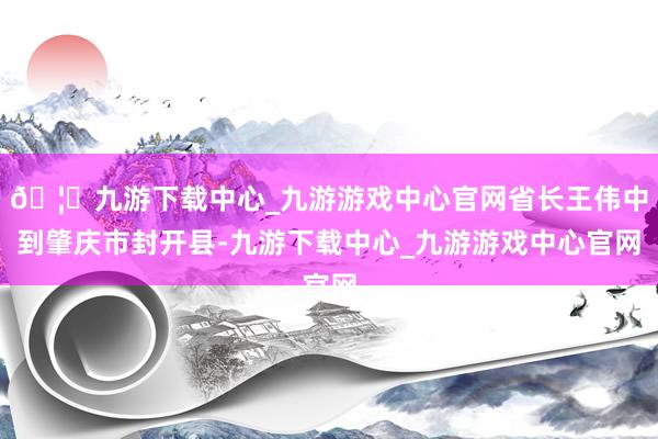 🦄九游下载中心_九游游戏中心官网省长王伟中到肇庆市封开县-九游下载中心_九游游戏中心官网